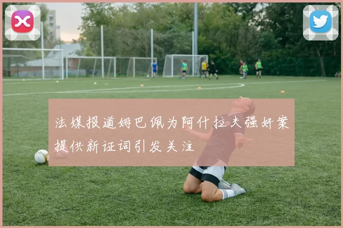 法媒报道姆巴佩为阿什拉夫强奸案提供新证词引发关注