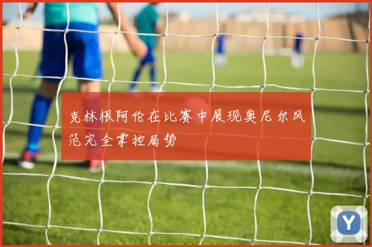 克林根阿伦在比赛中展现奥尼尔风范完全掌控局势