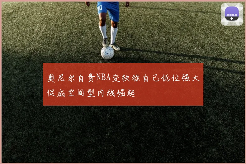 奥尼尔自责NBA变软称自己低位强大促成空间型内线崛起