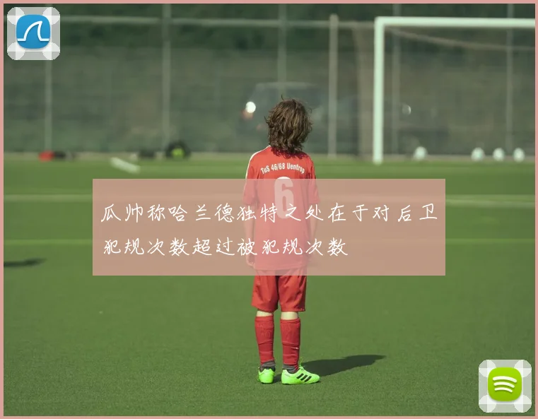 瓜帅称哈兰德独特之处在于对后卫犯规次数超过被犯规次数