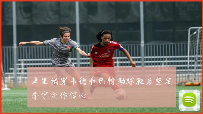 库里试穿韦德和巴特勒球鞋后坚定李宁合作信心
