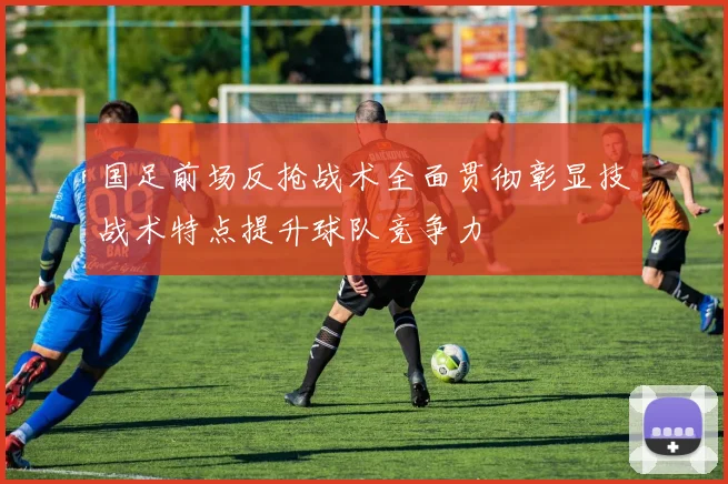 国足前场反抢战术全面贯彻彰显技战术特点提升球队竞争力