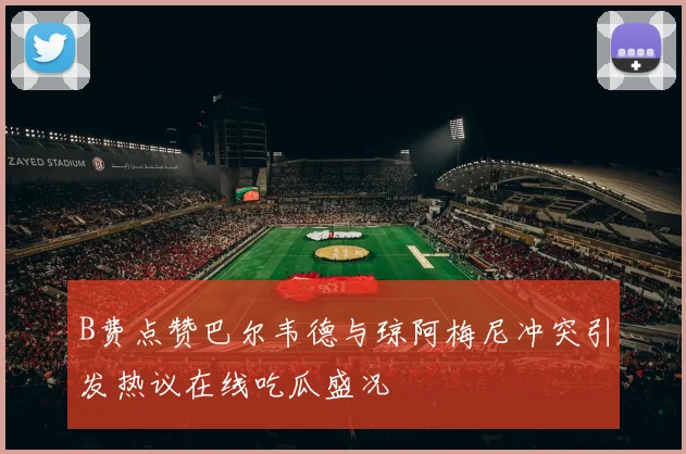 B费点赞巴尔韦德与琼阿梅尼冲突引发热议在线吃瓜盛况