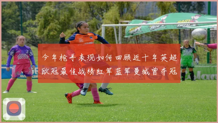 今年枪手表现如何回顾近十年英超欧冠最佳战绩红军蓝军曼城曾夺冠