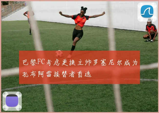 巴黎FC考虑更换主帅罗塞尼尔成为孔布阿雷接替者首选