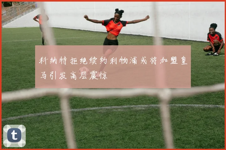 科纳特拒绝续约利物浦或将加盟皇马引发高层震惊