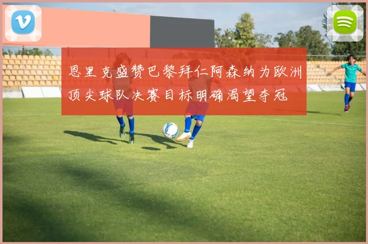 恩里克盛赞巴黎拜仁阿森纳为欧洲顶尖球队决赛目标明确渴望夺冠