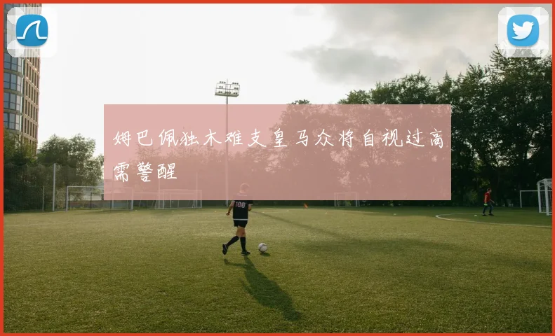 姆巴佩独木难支皇马众将自视过高需警醒