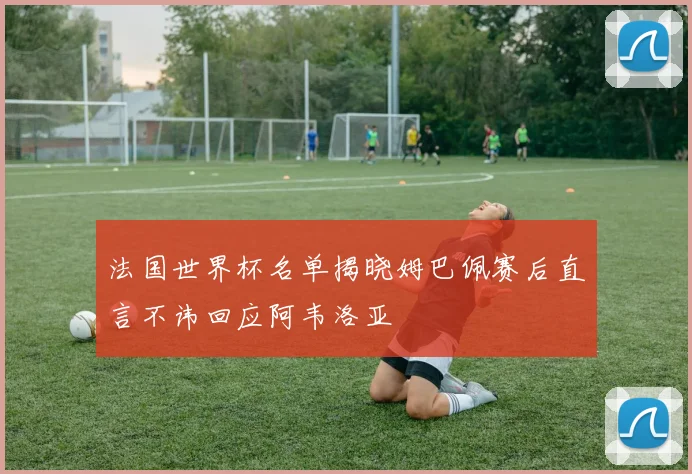 法国世界杯名单揭晓姆巴佩赛后直言不讳回应阿韦洛亚
