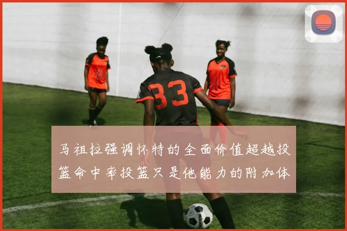 马祖拉强调怀特的全面价值超越投篮命中率投篮只是他能力的附加体现