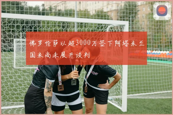 佛罗伦萨以超3000万签下阿塔米兰国米尚未展开谈判
