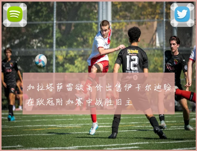 加拉塔萨雷欲高价出售伊卡尔迪盼在欧冠附加赛中战胜旧主